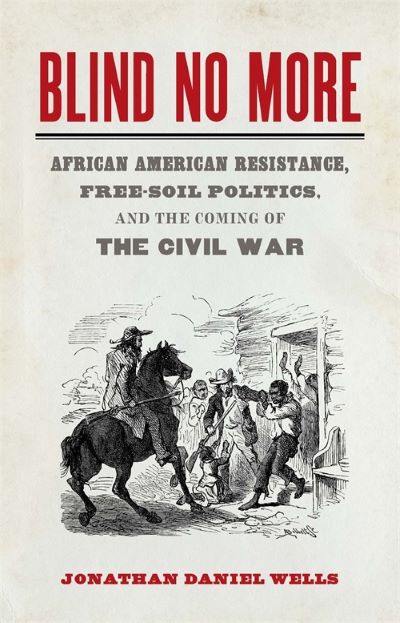 Blind No More: African American Resistance, Free-Soil Politics, and the Coming of the Civil War, by Jonathan Daniel Wells